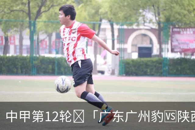 中甲第12轮🔥「广东广州豹🆚陕西联合」6.27（周六）19:30