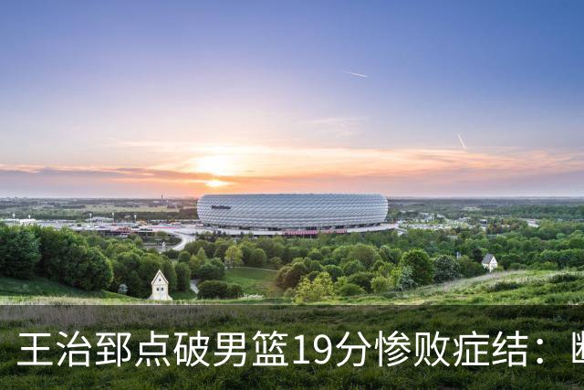 王治郅点破男篮19分惨败症结：断电不在手感，在抗压与对抗